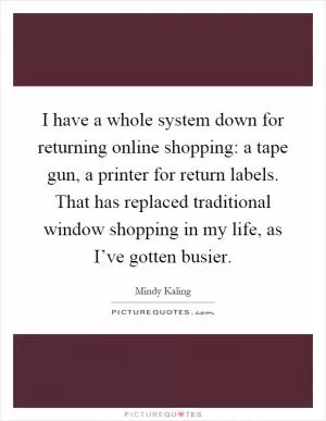 I have a whole system down for returning online shopping: a tape gun, a printer for return labels. That has replaced traditional window shopping in my life, as I’ve gotten busier Picture Quote #1