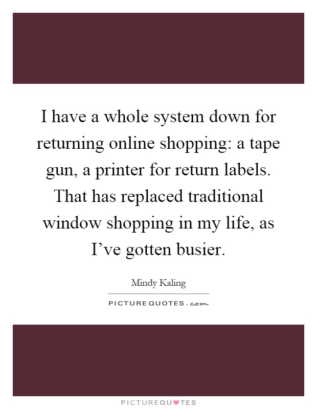 I have a whole system down for returning online shopping: a tape gun, a printer for return labels. That has replaced traditional window shopping in my life, as I've gotten busier Picture Quote #1