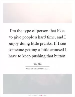I’m the type of person that likes to give people a hard time, and I enjoy doing little pranks. If I see someone getting a little aroused I have to keep pushing that button Picture Quote #1