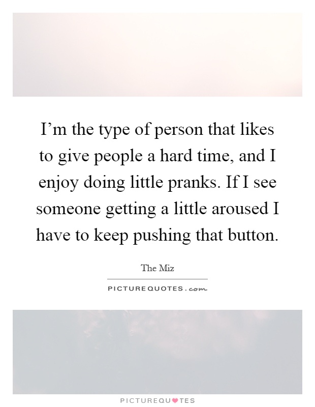 I'm the type of person that likes to give people a hard time, and I enjoy doing little pranks. If I see someone getting a little aroused I have to keep pushing that button Picture Quote #1