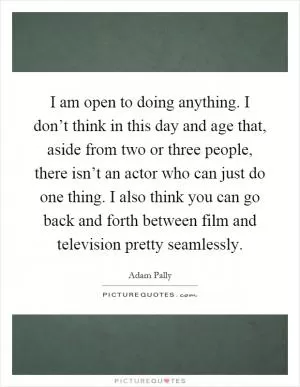 I am open to doing anything. I don’t think in this day and age that, aside from two or three people, there isn’t an actor who can just do one thing. I also think you can go back and forth between film and television pretty seamlessly Picture Quote #1