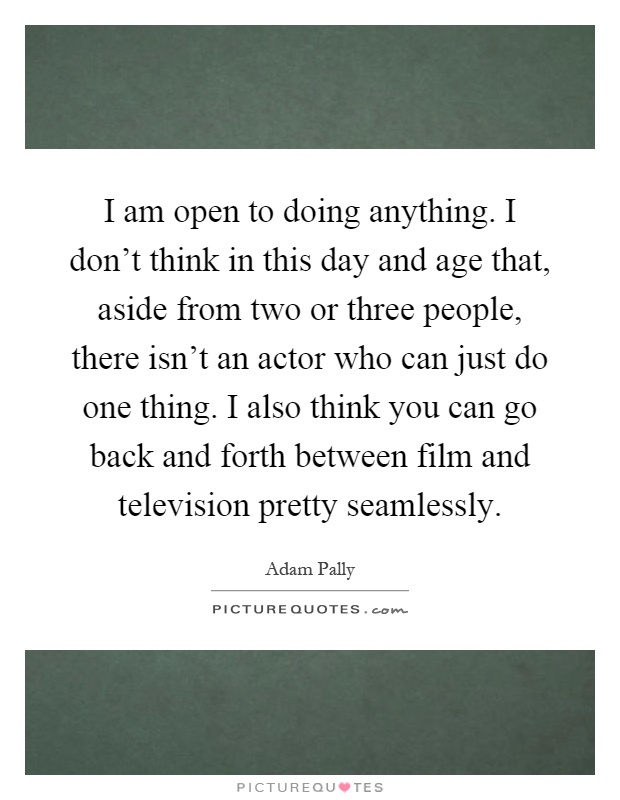 I am open to doing anything. I don't think in this day and age that, aside from two or three people, there isn't an actor who can just do one thing. I also think you can go back and forth between film and television pretty seamlessly Picture Quote #1