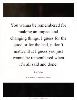 You wanna be remembered for making an impact and changing things. I guess for the good or for the bad, it don’t matter. But I guess you just wanna be remembered when it’s all said and done Picture Quote #1