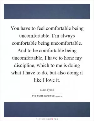 You have to feel comfortable being uncomfortable. I’m always comfortable being uncomfortable. And to be comfortable being uncomfortable, I have to hone my discipline, which to me is doing what I have to do, but also doing it like I love it Picture Quote #1