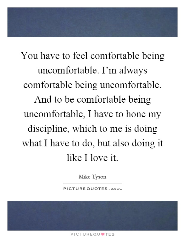 You have to feel comfortable being uncomfortable. I'm always comfortable being uncomfortable. And to be comfortable being uncomfortable, I have to hone my discipline, which to me is doing what I have to do, but also doing it like I love it Picture Quote #1