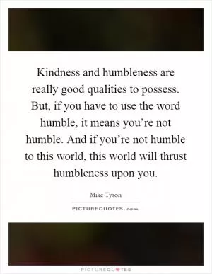Kindness and humbleness are really good qualities to possess. But, if you have to use the word humble, it means you’re not humble. And if you’re not humble to this world, this world will thrust humbleness upon you Picture Quote #1