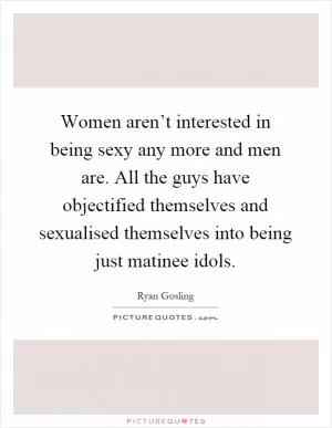 Women aren’t interested in being sexy any more and men are. All the guys have objectified themselves and sexualised themselves into being just matinee idols Picture Quote #1