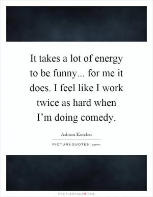 It takes a lot of energy to be funny... for me it does. I feel like I work twice as hard when I’m doing comedy Picture Quote #1