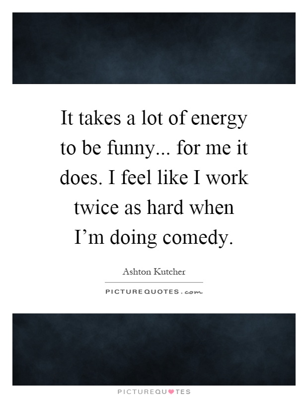 It takes a lot of energy to be funny... for me it does. I feel like I work twice as hard when I'm doing comedy Picture Quote #1
