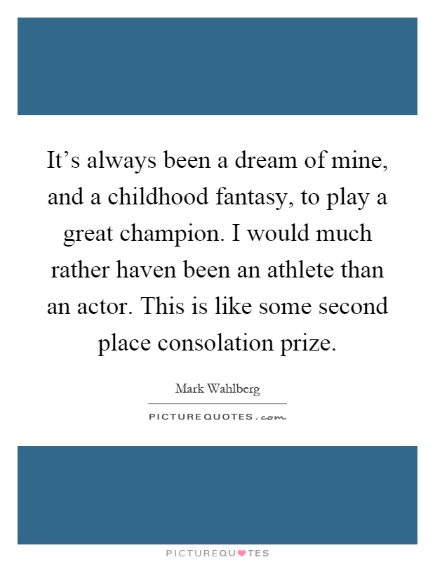 It's always been a dream of mine, and a childhood fantasy, to play a great champion. I would much rather haven been an athlete than an actor. This is like some second place consolation prize Picture Quote #1