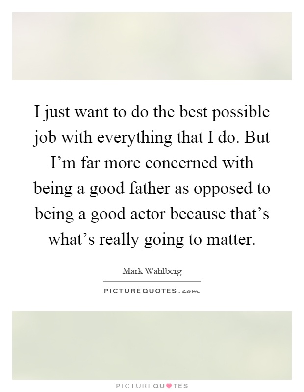 I just want to do the best possible job with everything that I do. But I'm far more concerned with being a good father as opposed to being a good actor because that's what's really going to matter Picture Quote #1