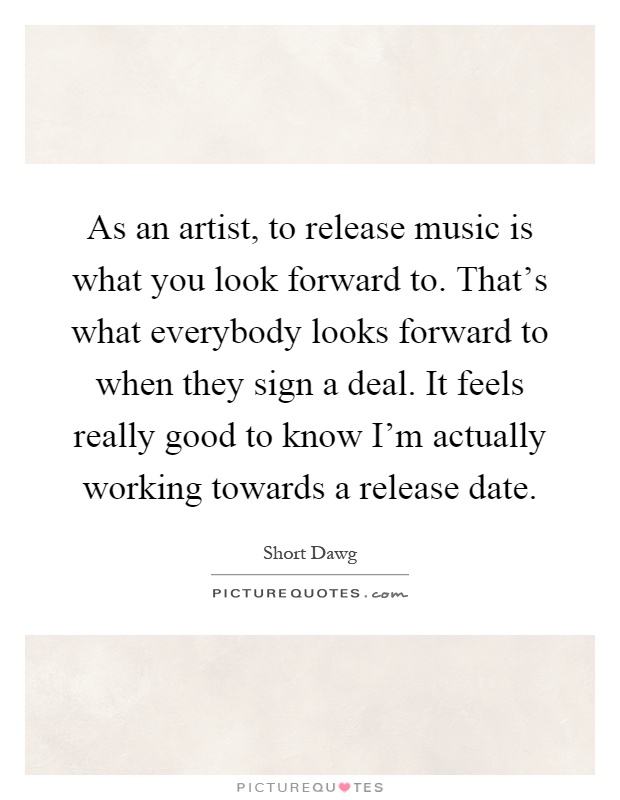 As an artist, to release music is what you look forward to. That's what everybody looks forward to when they sign a deal. It feels really good to know I'm actually working towards a release date Picture Quote #1
