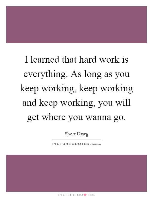 I learned that hard work is everything. As long as you keep working, keep working and keep working, you will get where you wanna go Picture Quote #1