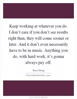 Keep working at whatever you do. I don’t care if you don’t see results right then, they will come sooner or later. And it don’t even necessarily have to be in music. Anything you do, with hard work, it’s gonna always pay off Picture Quote #1