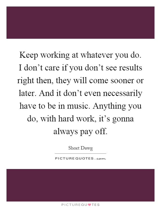 Keep working at whatever you do. I don't care if you don't see results right then, they will come sooner or later. And it don't even necessarily have to be in music. Anything you do, with hard work, it's gonna always pay off Picture Quote #1
