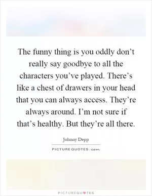 The funny thing is you oddly don’t really say goodbye to all the characters you’ve played. There’s like a chest of drawers in your head that you can always access. They’re always around. I’m not sure if that’s healthy. But they’re all there Picture Quote #1