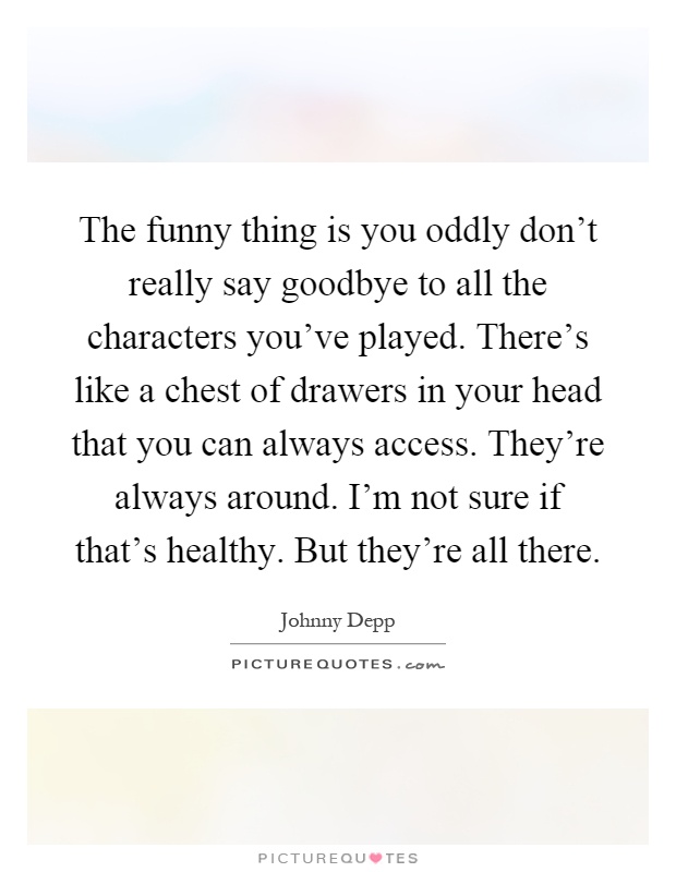 The funny thing is you oddly don't really say goodbye to all the characters you've played. There's like a chest of drawers in your head that you can always access. They're always around. I'm not sure if that's healthy. But they're all there Picture Quote #1