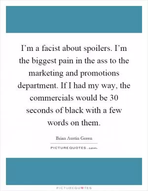 I’m a facist about spoilers. I’m the biggest pain in the ass to the marketing and promotions department. If I had my way, the commercials would be 30 seconds of black with a few words on them Picture Quote #1