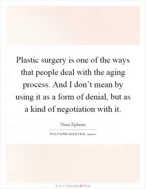 Plastic surgery is one of the ways that people deal with the aging process. And I don’t mean by using it as a form of denial, but as a kind of negotiation with it Picture Quote #1