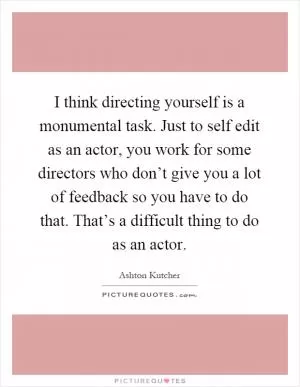 I think directing yourself is a monumental task. Just to self edit as an actor, you work for some directors who don’t give you a lot of feedback so you have to do that. That’s a difficult thing to do as an actor Picture Quote #1