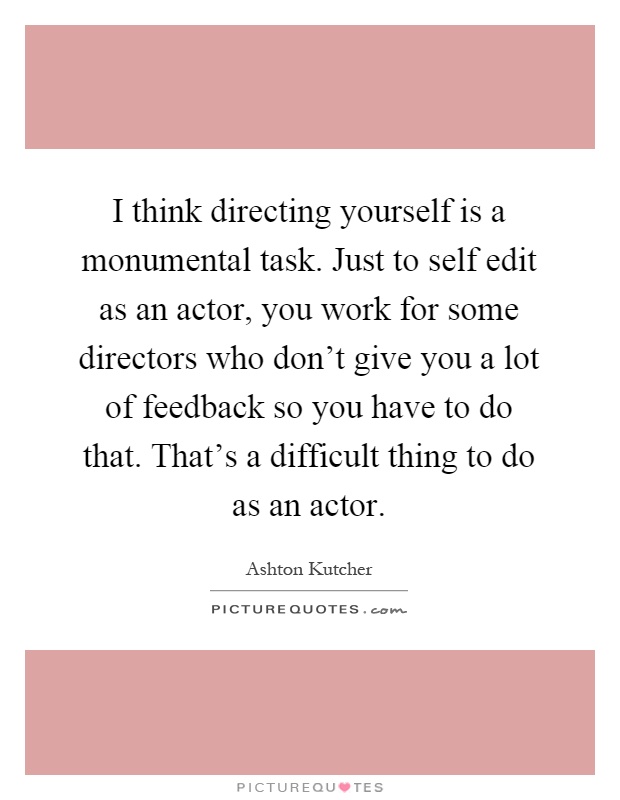 I think directing yourself is a monumental task. Just to self edit as an actor, you work for some directors who don't give you a lot of feedback so you have to do that. That's a difficult thing to do as an actor Picture Quote #1