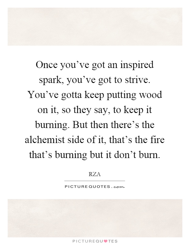 Once you've got an inspired spark, you've got to strive. You've gotta keep putting wood on it, so they say, to keep it burning. But then there's the alchemist side of it, that's the fire that's burning but it don't burn Picture Quote #1