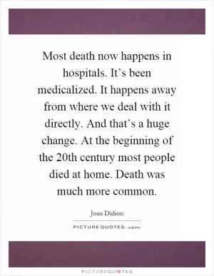 Most death now happens in hospitals. It’s been medicalized. It happens away from where we deal with it directly. And that’s a huge change. At the beginning of the 20th century most people died at home. Death was much more common Picture Quote #1