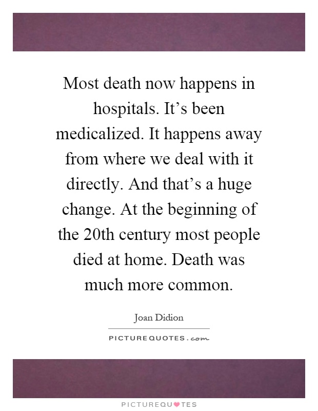 Most death now happens in hospitals. It's been medicalized. It happens away from where we deal with it directly. And that's a huge change. At the beginning of the 20th century most people died at home. Death was much more common Picture Quote #1