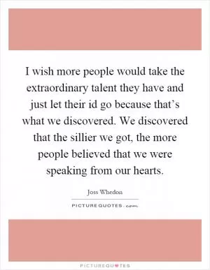 I wish more people would take the extraordinary talent they have and just let their id go because that’s what we discovered. We discovered that the sillier we got, the more people believed that we were speaking from our hearts Picture Quote #1