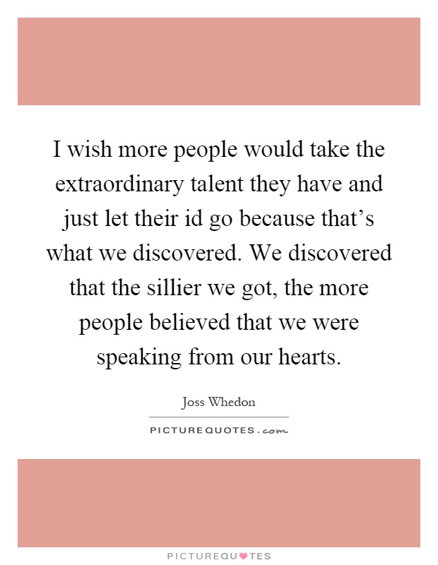 I wish more people would take the extraordinary talent they have and just let their id go because that's what we discovered. We discovered that the sillier we got, the more people believed that we were speaking from our hearts Picture Quote #1