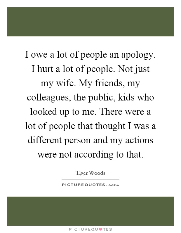 I owe a lot of people an apology. I hurt a lot of people. Not just my wife. My friends, my colleagues, the public, kids who looked up to me. There were a lot of people that thought I was a different person and my actions were not according to that Picture Quote #1