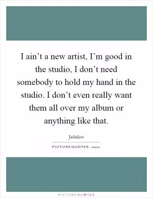 I ain’t a new artist, I’m good in the studio, I don’t need somebody to hold my hand in the studio. I don’t even really want them all over my album or anything like that Picture Quote #1