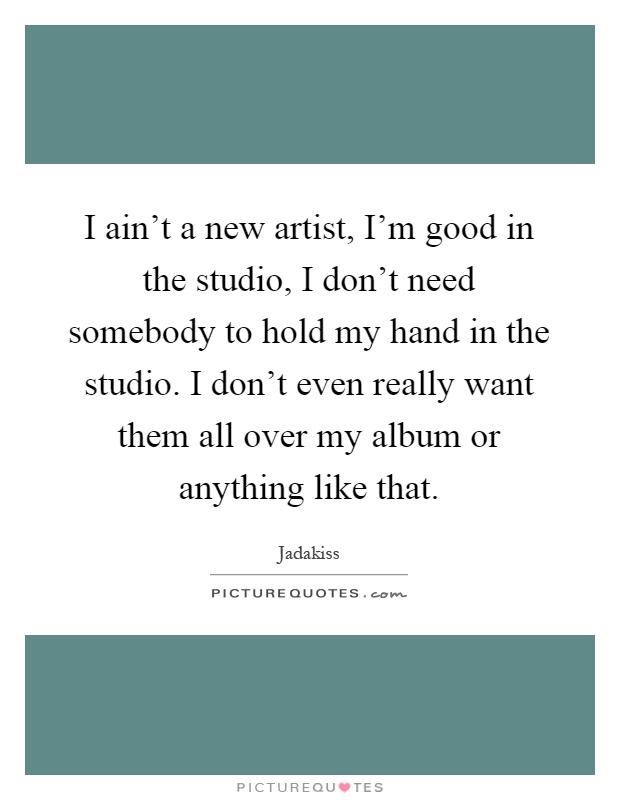 I ain't a new artist, I'm good in the studio, I don't need somebody to hold my hand in the studio. I don't even really want them all over my album or anything like that Picture Quote #1