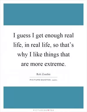 I guess I get enough real life, in real life, so that’s why I like things that are more extreme Picture Quote #1