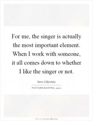 For me, the singer is actually the most important element. When I work with someone, it all comes down to whether I like the singer or not Picture Quote #1