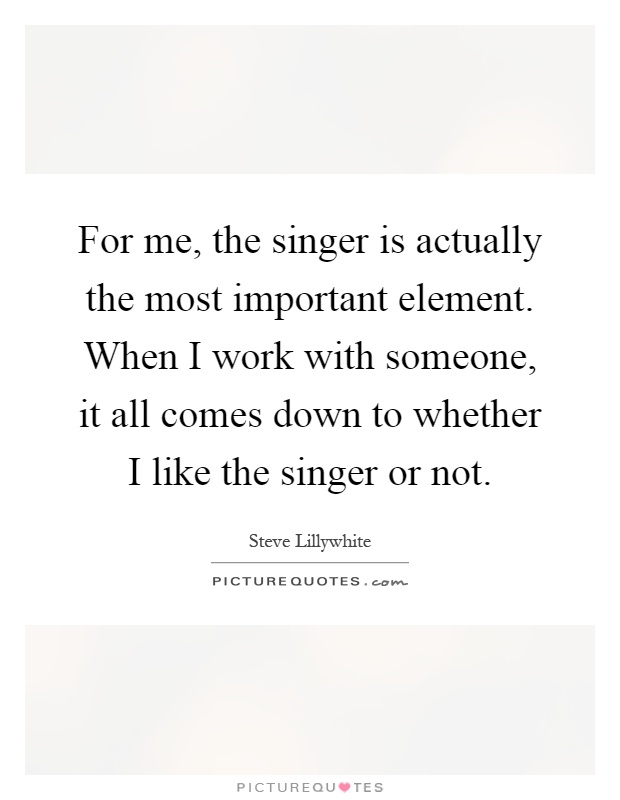 For me, the singer is actually the most important element. When I work with someone, it all comes down to whether I like the singer or not Picture Quote #1