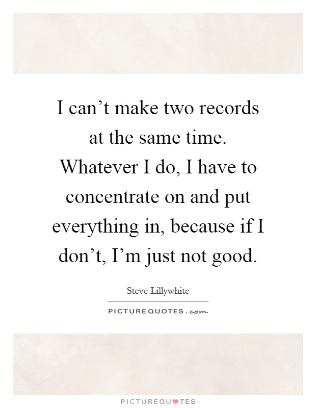 I can't make two records at the same time. Whatever I do, I have to concentrate on and put everything in, because if I don't, I'm just not good Picture Quote #1