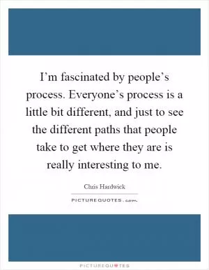 I’m fascinated by people’s process. Everyone’s process is a little bit different, and just to see the different paths that people take to get where they are is really interesting to me Picture Quote #1