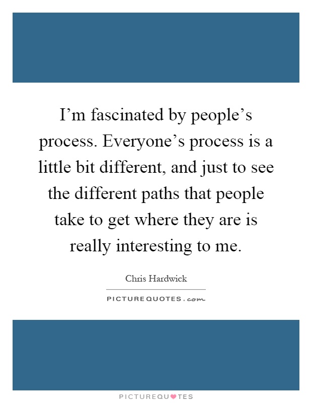 I'm fascinated by people's process. Everyone's process is a little bit different, and just to see the different paths that people take to get where they are is really interesting to me Picture Quote #1