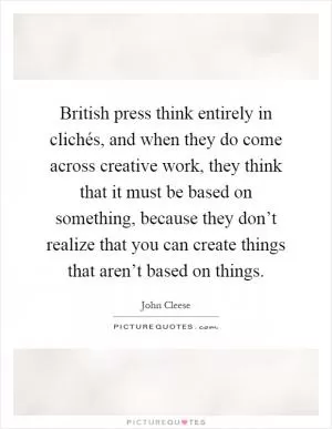British press think entirely in clichés, and when they do come across creative work, they think that it must be based on something, because they don’t realize that you can create things that aren’t based on things Picture Quote #1