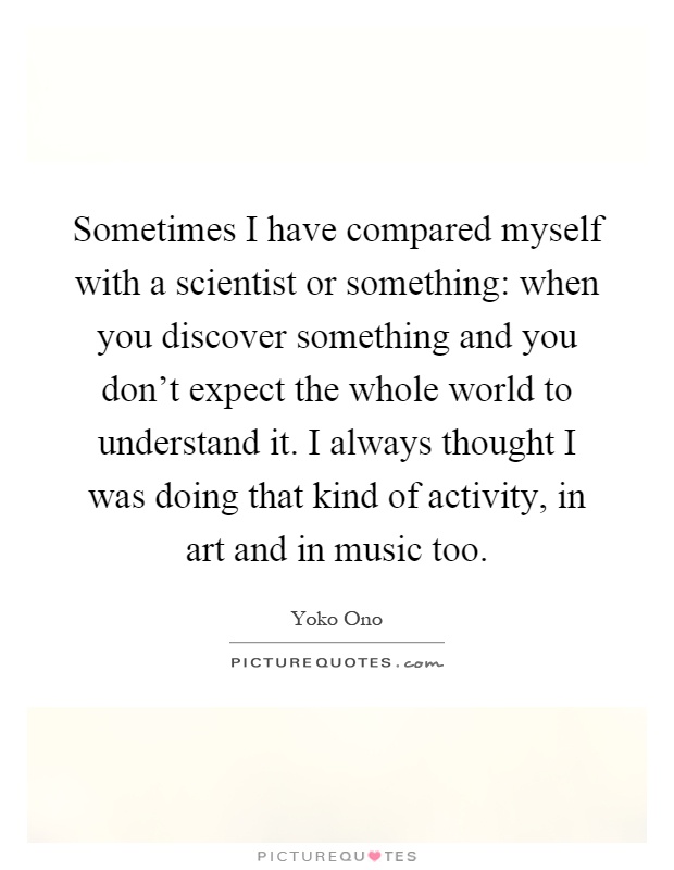 Sometimes I have compared myself with a scientist or something: when you discover something and you don't expect the whole world to understand it. I always thought I was doing that kind of activity, in art and in music too Picture Quote #1
