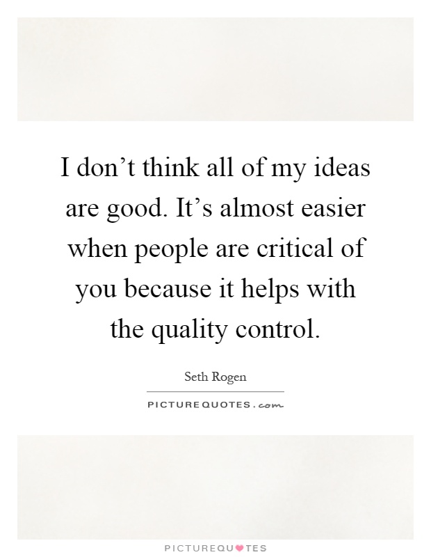 I don't think all of my ideas are good. It's almost easier when people are critical of you because it helps with the quality control Picture Quote #1