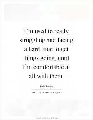 I’m used to really struggling and facing a hard time to get things going, until I’m comfortable at all with them Picture Quote #1