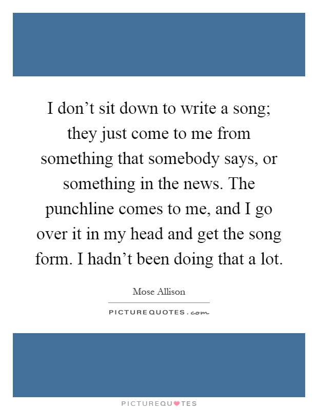I don't sit down to write a song; they just come to me from something that somebody says, or something in the news. The punchline comes to me, and I go over it in my head and get the song form. I hadn't been doing that a lot Picture Quote #1