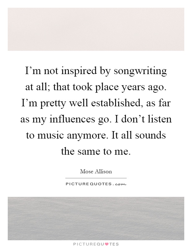 I'm not inspired by songwriting at all; that took place years ago. I'm pretty well established, as far as my influences go. I don't listen to music anymore. It all sounds the same to me Picture Quote #1