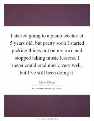 I started going to a piano teacher at 5 years old, but pretty soon I started picking things out on my own and stopped taking music lessons. I never could read music very well, but I’ve still been doing it Picture Quote #1