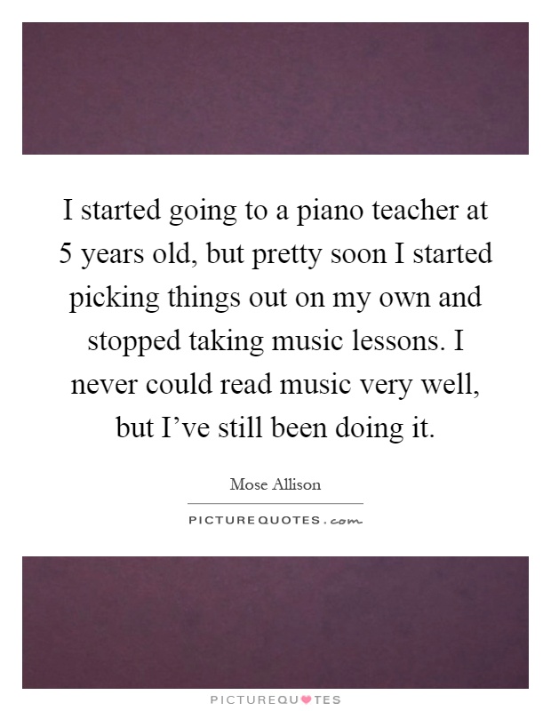 I started going to a piano teacher at 5 years old, but pretty soon I started picking things out on my own and stopped taking music lessons. I never could read music very well, but I've still been doing it Picture Quote #1