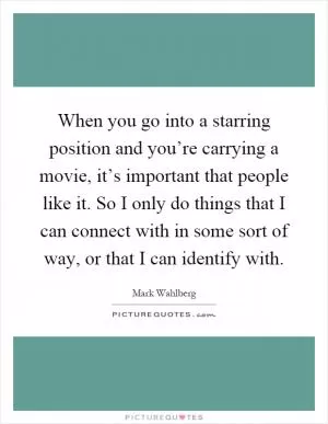 When you go into a starring position and you’re carrying a movie, it’s important that people like it. So I only do things that I can connect with in some sort of way, or that I can identify with Picture Quote #1