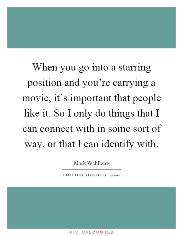 When you go into a starring position and you're carrying a movie, it's important that people like it. So I only do things that I can connect with in some sort of way, or that I can identify with Picture Quote #1