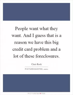 People want what they want. And I guess that is a reason we have this big credit card problem and a lot of these foreclosures Picture Quote #1